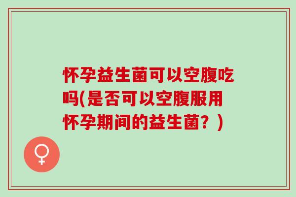 怀孕益生菌可以空腹吃吗(是否可以空腹服用怀孕期间的益生菌？)