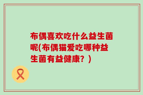 布偶喜欢吃什么益生菌呢(布偶猫爱吃哪种益生菌有益健康?) 布偶喜欢吃什么益生菌呢(布偶猫爱吃哪种益生菌有益健康?)