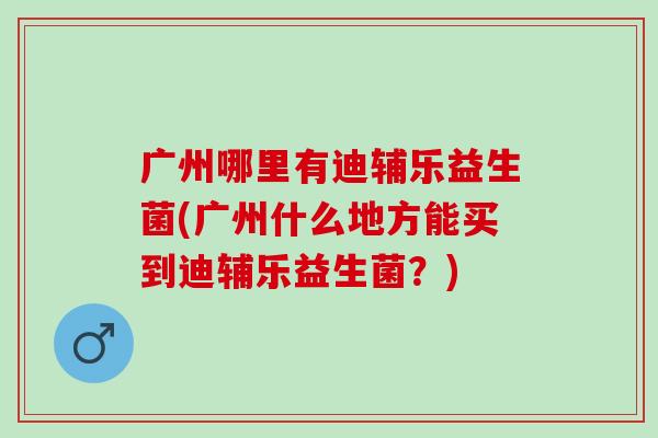 广州哪里有迪辅乐益生菌(广州什么地方能买到迪辅乐益生菌？)