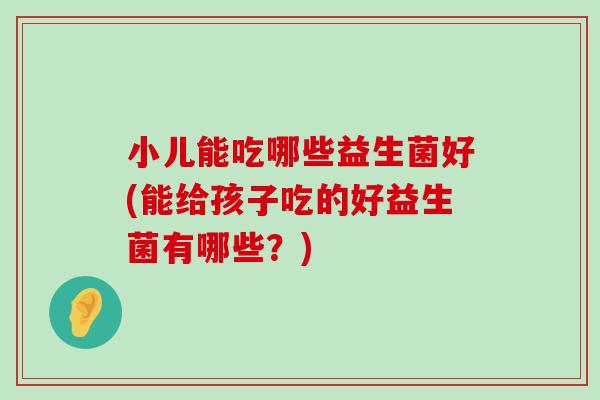 小儿能吃哪些益生菌好(能给孩子吃的好益生菌有哪些？)