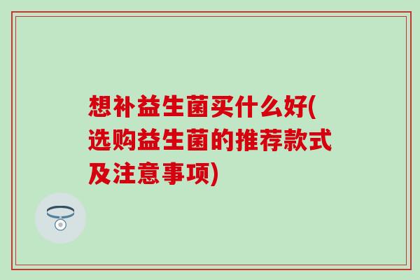 想补益生菌买什么好(选购益生菌的推荐款式及注意事项) 想补益生菌买什么好(选购益生菌的推荐款式及注意事项)