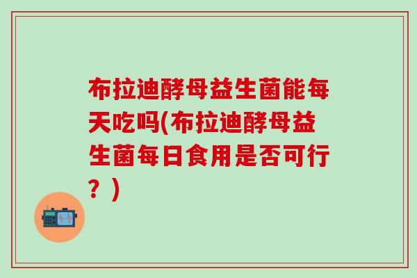 布拉迪酵母益生菌能每天吃吗(布拉迪酵母益生菌每日食用是否可行？)