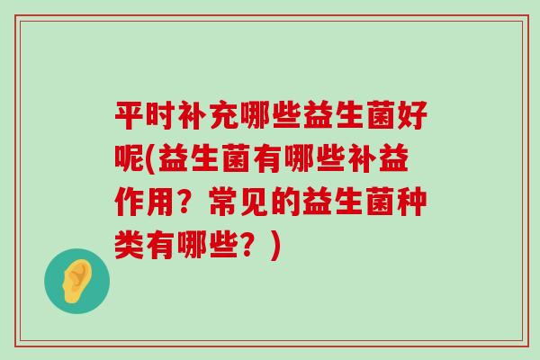 平时补充哪些益生菌好呢(益生菌有哪些补益作用？常见的益生菌种类有哪些？)