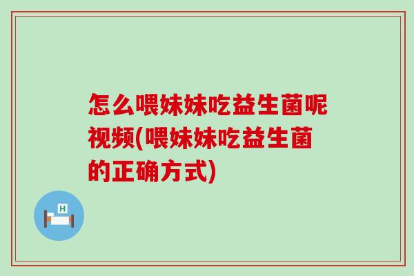 怎么喂妹妹吃益生菌呢视频(喂妹妹吃益生菌的正确方式)
