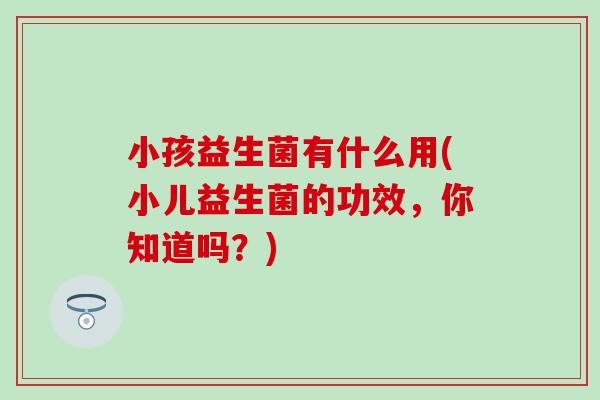 小孩益生菌有什么用(小儿益生菌的功效，你知道吗？)