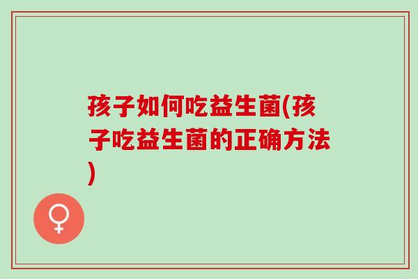 孩子如何吃益生菌(孩子吃益生菌的正确方法)