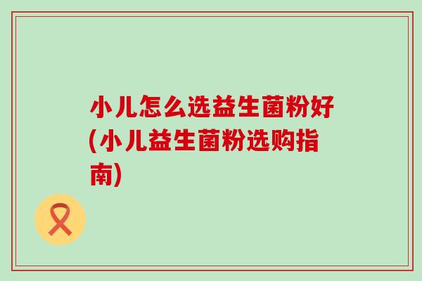 小儿怎么选益生菌粉好(小儿益生菌粉选购指南)