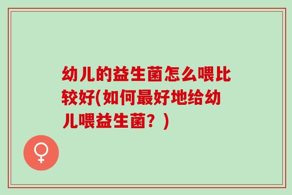 幼儿的益生菌怎么喂比较好(如何最好地给幼儿喂益生菌？)
