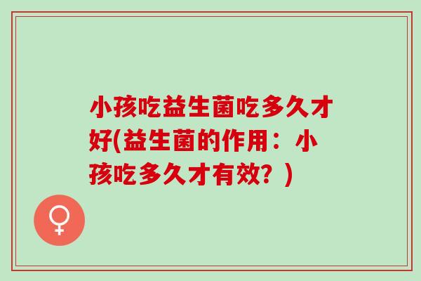 小孩吃益生菌吃多久才好(益生菌的作用：小孩吃多久才有效？)