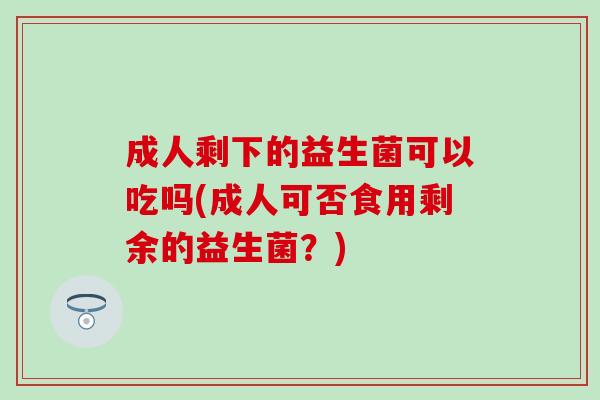 成人剩下的益生菌可以吃吗(成人可否食用剩余的益生菌？)