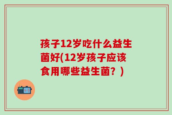 孩子12岁吃什么益生菌好(12岁孩子应该食用哪些益生菌？)