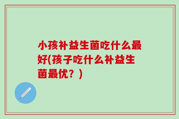 小孩补益生菌吃什么好(孩子吃什么补益生菌优?) 小孩补益生菌吃什么好(孩子吃什么补益生菌优?)