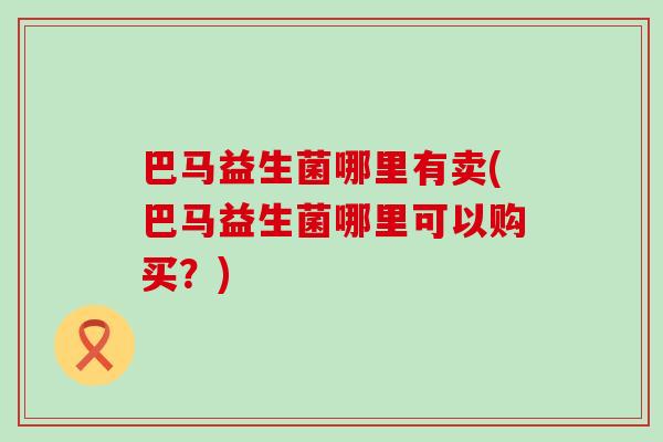 巴马益生菌哪里有卖(巴马益生菌哪里可以购买？)