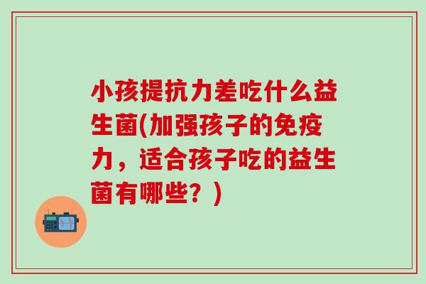 小孩提抗力差吃什么益生菌(加强孩子的力,适合孩子吃的益生菌有哪些?) 小孩提抗力差吃什么益生菌(加强孩子的力,适合孩子吃的益生菌有哪些?)