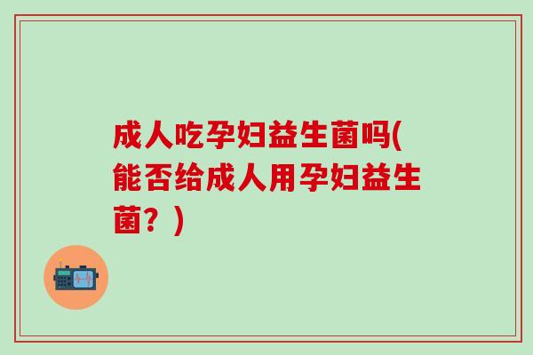 成人吃孕妇益生菌吗(能否给成人用孕妇益生菌？)