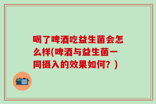 喝了啤酒吃益生菌会怎么样(啤酒与益生菌一同摄入的效果如何？)
