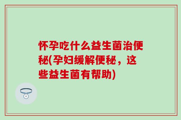 怀孕吃什么益生菌治便秘(孕妇缓解便秘，这些益生菌有帮助)