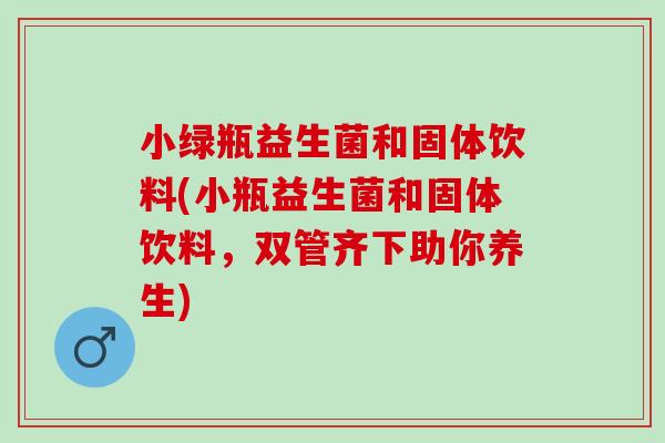 小绿瓶益生菌和固体饮料(小瓶益生菌和固体饮料，双管齐下助你养生)