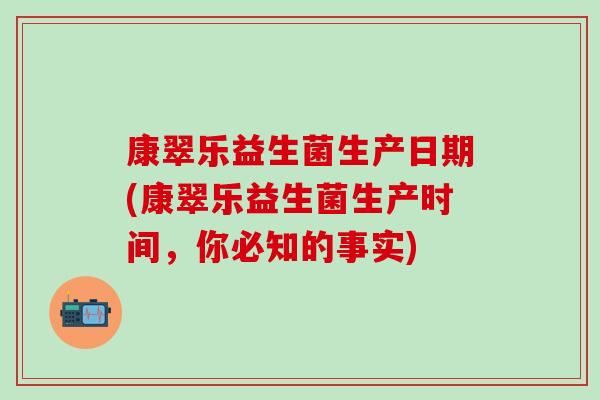 康翠乐益生菌生产日期(康翠乐益生菌生产时间，你必知的事实)