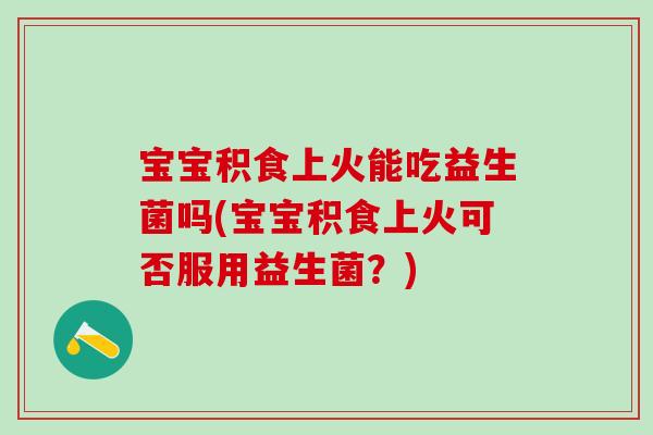 宝宝积食上火能吃益生菌吗(宝宝积食上火可否服用益生菌？)