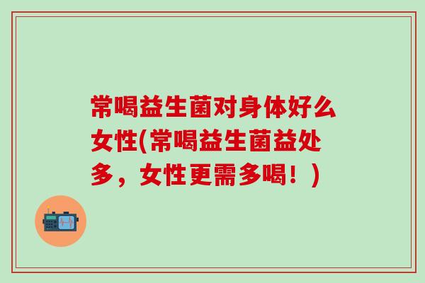 常喝益生菌对身体好么女性(常喝益生菌益处多，女性更需多喝！)