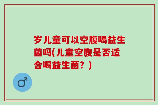 岁儿童可以空腹喝益生菌吗(儿童空腹是否适合喝益生菌？)