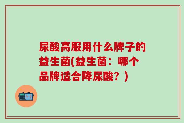 尿酸高服用什么牌子的益生菌(益生菌：哪个品牌适合降尿酸？)