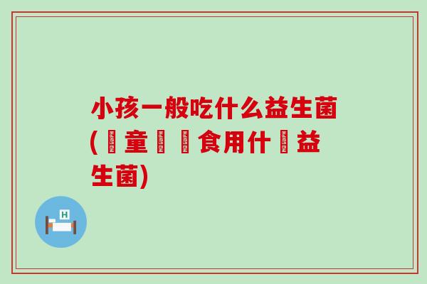 小孩一般吃什么益生菌(兒童應該食用什麼益生菌) 小孩一般吃什么益生菌(兒童應該食用什麼益生菌)