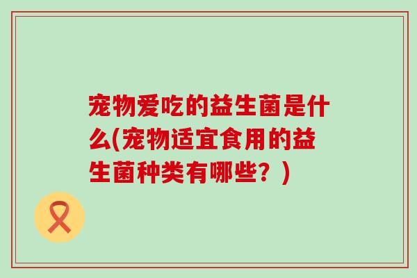 宠物爱吃的益生菌是什么(宠物适宜食用的益生菌种类有哪些？)