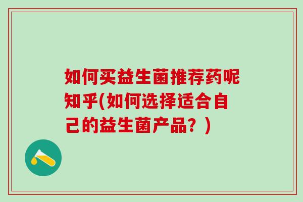 如何买益生菌推荐药呢知乎(如何选择适合自己的益生菌产品？)