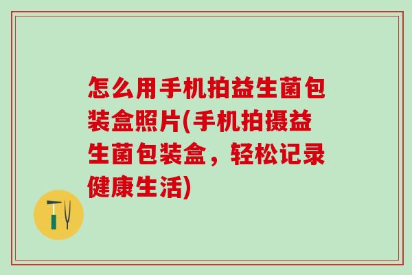 怎么用手机拍益生菌包装盒照片(手机拍摄益生菌包装盒，轻松记录健康生活)