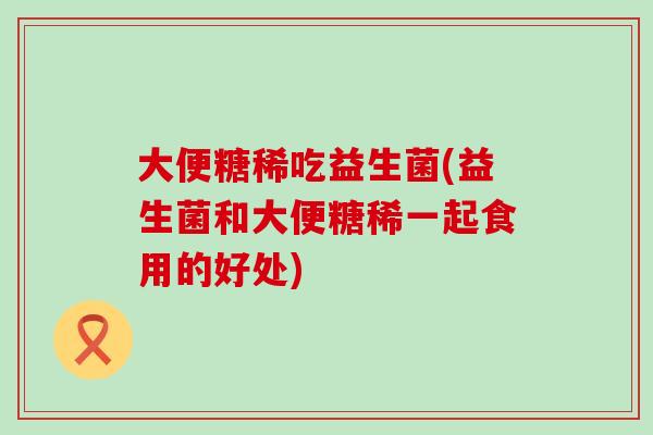 大便糖稀吃益生菌(益生菌和大便糖稀一起食用的好处)