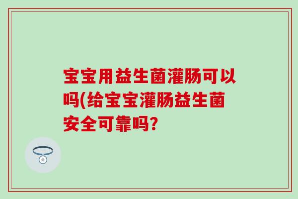 宝宝用益生菌灌肠可以吗(给宝宝灌肠益生菌安全可靠吗？