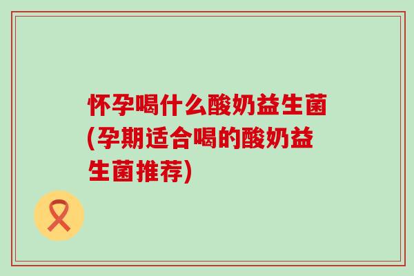 怀孕喝什么酸奶益生菌(孕期适合喝的酸奶益生菌推荐)