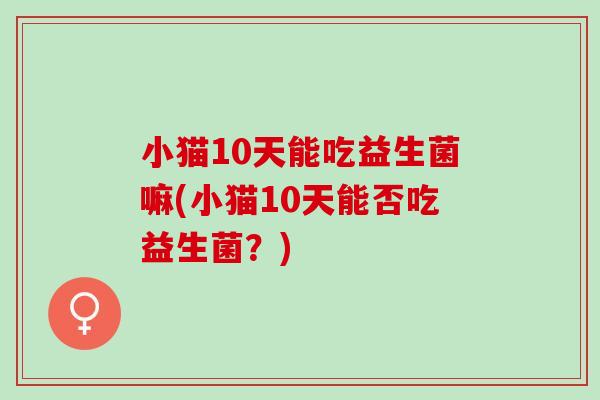 小猫10天能吃益生菌嘛(小猫10天能否吃益生菌?) 小猫10天能吃益生菌嘛(小猫10天能否吃益生菌?)