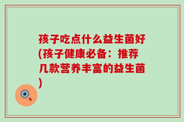 孩子吃点什么益生菌好(孩子健康必备：推荐几款营养丰富的益生菌)