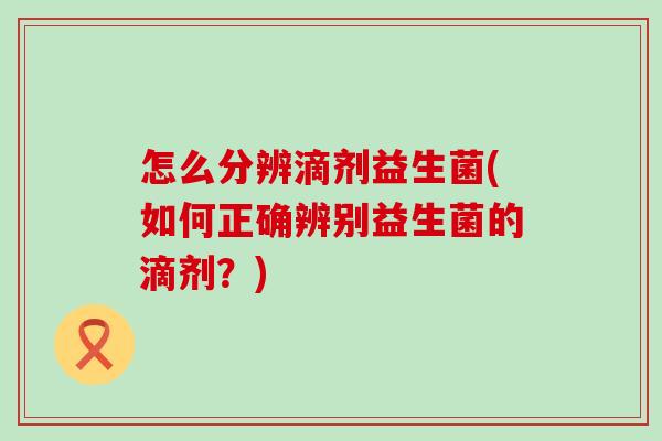 怎么分辨滴剂益生菌(如何正确辨别益生菌的滴剂?) 怎么分辨滴剂益生菌(如何正确辨别益生菌的滴剂?)