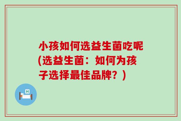 小孩如何选益生菌吃呢(选益生菌：如何为孩子选择最佳品牌？)
