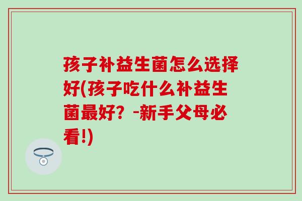 孩子补益生菌怎么选择好(孩子吃什么补益生菌最好？-新手父母必看!)