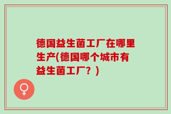 德国益生菌工厂在哪里生产(德国哪个城市有益生菌工厂？)