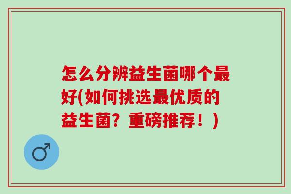 怎么分辨益生菌哪个最好(如何挑选最优质的益生菌？重磅推荐！)