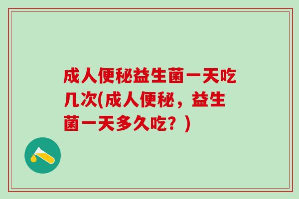 成人便秘益生菌一天吃几次(成人便秘，益生菌一天多久吃？)