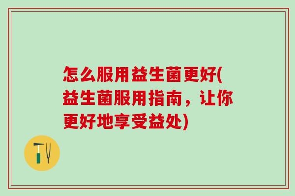 怎么服用益生菌更好(益生菌服用指南，让你更好地享受益处)