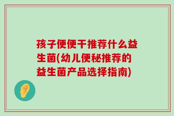 孩子便便干推荐什么益生菌(幼儿便秘推荐的益生菌产品选择指南)