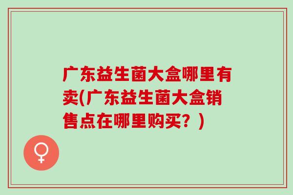 广东益生菌大盒哪里有卖(广东益生菌大盒销售点在哪里购买？)