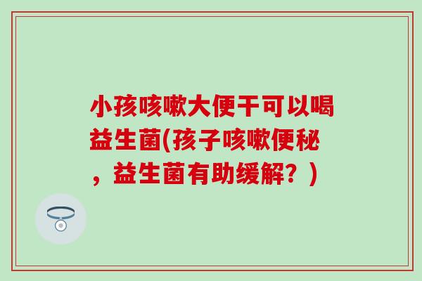 小孩大便干可以喝益生菌(孩子,益生菌有助缓解?) 小孩大便干可以喝益生菌(孩子,益生菌有助缓解?)