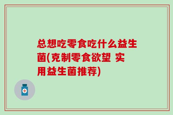 总想吃零食吃什么益生菌(克制零食欲望 实用益生菌推荐)