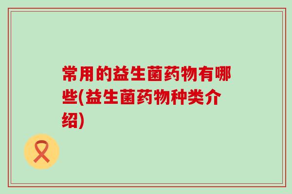 常用的益生菌药物有哪些(益生菌药物种类介绍)