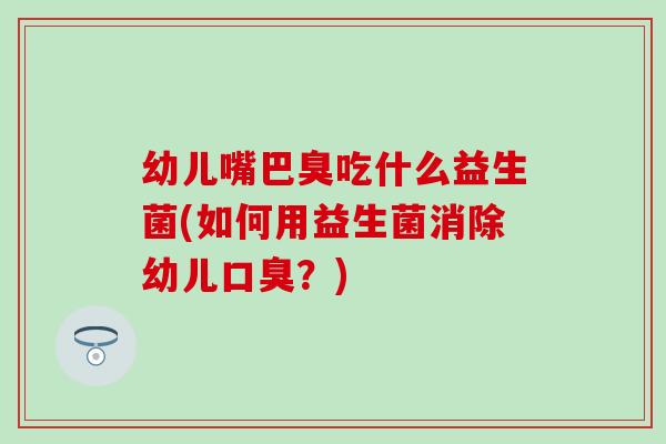 幼儿嘴巴臭吃什么益生菌(如何用益生菌消除幼儿口臭？)