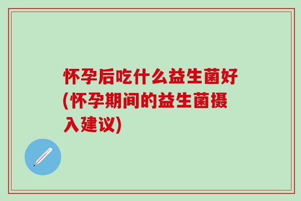 怀孕后吃什么益生菌好(怀孕期间的益生菌摄入建议) 怀孕后吃什么益生菌好(怀孕期间的益生菌摄入建议)